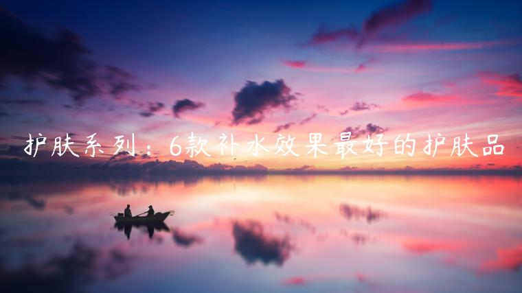 護(hù)膚系列：6款補(bǔ)水效果最好的護(hù)膚品