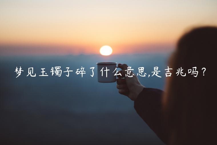 夢(mèng)見玉鐲子碎了什么意思,是吉兆嗎？